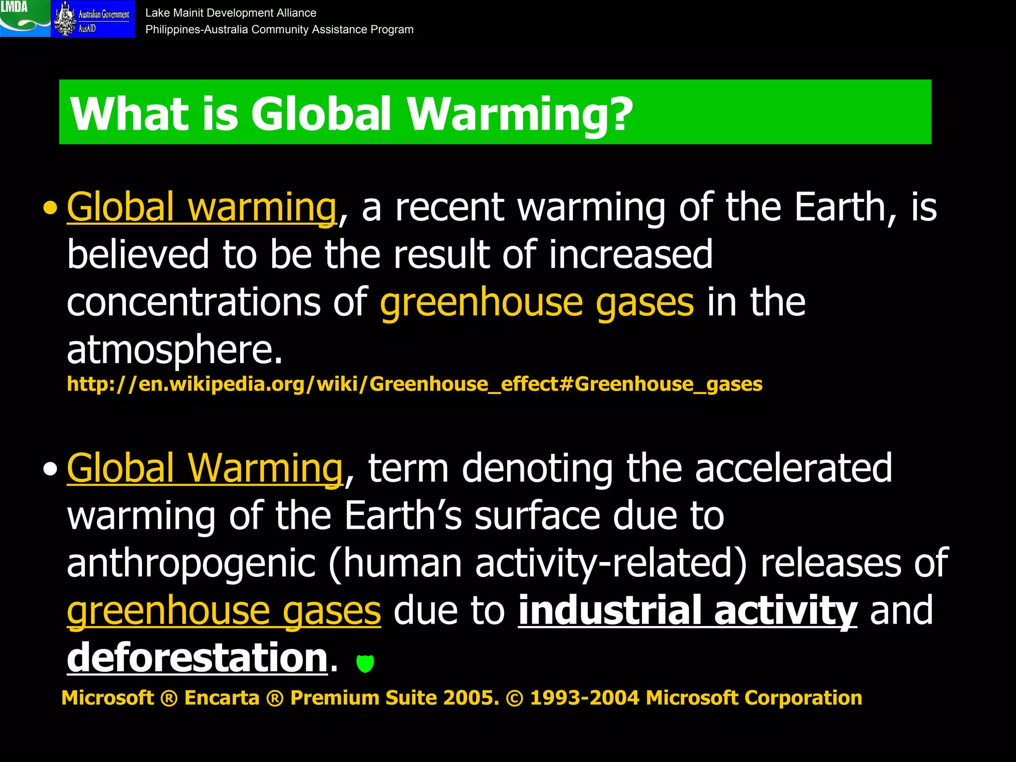 What is Global Warming?  Global warming , a recent warming of the Earth, is believed to be the result of increased concentrations of  greenhouse gases  in the atmosphere.   http://en.wikipedia.org/wiki/Greenhouse_effect#Greenhouse_gases Global Warming , term denoting the accelerated warming of the Earth’s surface due to anthropogenic (human activity-related) releases of  greenhouse gases  due to  industrial activity  and  deforestation .   Microsoft ® Encarta ® Premium Suite 2005. © 1993-2004 Microsoft Corporation   