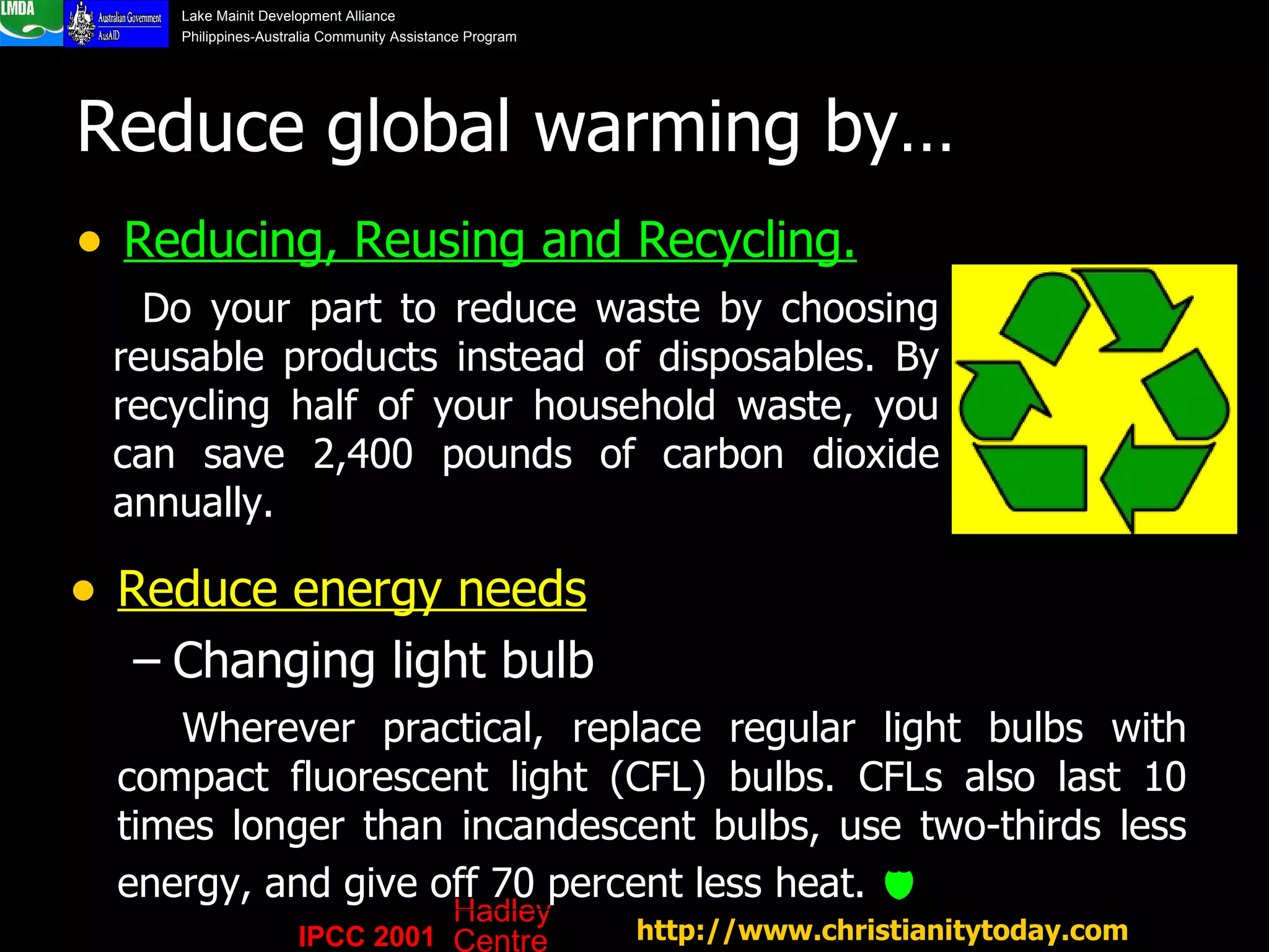 Reduce global warming by… Reducing, Reusing and Recycling. http://www.christianitytoday.com   Reduce energy needs   Changing light bulb Wherever practical, replace regular light bulbs with compact fluorescent light (CFL) bulbs. CFLs also last 10 times longer than incandescent bulbs, use two-thirds less energy, and give off 70 percent less heat.     Do your part to reduce waste by choosing reusable products instead of disposables. By recycling half of your household waste, you can save 2,400 pounds of carbon dioxide annually.  IPCC 2001 Hadley Centre 