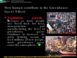 How human contribute to the Greenhouse Gases Effect? Population growth…  b ecause as more people use fossil fuels for heat, transportation and manufacturing the level of greenhouse gases continues to increase. As more farming occurs to feed millions of new people, more greenhouse gases enter the atmosphere.   http://www.christianitytoday.com/ct/2007/marchweb-only/113-52.0.html IPCC 2001 Hadley Centre IPCC 2001 Hadley Centre 