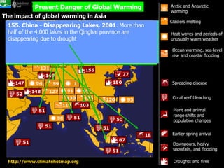 The impact of global warming in Asia Present Danger of Global Warming Heat waves and periods of unusually warm weather  Ocean warming, sea-level rise and coastal flooding  Glaciers melting   Arctic and Antarctic warming  Spreading disease   Earlier spring arrival  Plant and animal range shifts and population changes  Coral reef bleaching  Downpours, heavy snowfalls, and flooding  Droughts and fires  http://www.climatehotmap.org   Garhwal Himalayas, India -- Glacial retreat at record pace . The Dokriani Barnak Glacier retreated 66 ft (20.1 m) in 1998 despite a severe winter. The Gangorti Glacier is retreating 98 ft (30 m) per year. At this rate scientists predict the loss of all central and eastern Himalayan glaciers by 2035.  Coral reef bleaching in the Philippines, Persian Gulf,  Indian Ocean  -- Coral reef bleaching (include Seychelles; Kenya; Reunion; Mauritius; Somalia; Madagascar; Maldives; Indonesia; Sri Lanka; Gulf of Thailand [Siam]; Andaman Islands; Malaysia; Oman; India; and Cambodia).  Indonesia -- Malaria spreads to high elevations . Malaria was detected for the first time as high as 6,900 feet (2103 m) in the highlands of Irian Jaya in 1997.  Indonesia -- Burning rainforest, 1998 . Fires burned up to 2 million acres (809,371 hectares) of land, including almost 250,000 acres (101,172 hectares) of primary forest and parts of the already severely reduced habitat of the Kalimantan orangutan.  Bangladesh - Link between stronger El Ni񯠥vents and cholera prevalence . Researchers found a robust relationship between progressively stronger El Ni񯠥vents and cholera prevalence, spanning a 70-year period from 1893-1940 and 1980-2001. 119. Chokoria Sundarbans, Bangladesh - Flooded mangroves . Rising ocean levels have flooded about 18,500 acres (7,500 hectares) of mangrove forest during the past three decades. Global sea-level rise is aggravated by substantial deltaic subsidence in the area with rates as high as 5.5 mm/year. 155. China - Disappearing Lakes, 2001 . More than half of the 4,000 lakes in the Qinghai province are disappearing due to drought  