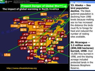 http://www.climatehotmap.org   The impact of global warming in North America Present Danger of Global Warming 42. Hawaii -- Beach loss . Sea-level rise at Waimea Bay, along with coastal development, has contributed to considerable beach loss over the past 90 years.  69. Barrow, Alaska -- Less snow in summer . Summer days without snow have increased from fewer than 80 in the 1950's to more than 100 in the 1990's.  16. Mexico -- Dengue fever spreads to higher elevations . Dengue fever has spread above its former elevation limit of 3,300 feet (1,006 m) and has appeared at 5,600 feet (1,707 m).  19. Central America -- Dengue fever spreads to higher elevations . Dengue fever is spreading above its former limit of 3,300 feet (1,006 m) and has been reported above 4,000 feet (1,219 m).  85. Mexico -- Worst fire season ever, 1998 . 1.25 million acres burned during a severe drought. Smoke reaching Texas triggered a statewide health alert.  82. Florida -- Worst wildfires in 50 years, 1998 . Fires burned 485,000 acres (196,272 hectares) and destroyed more than 300 homes and structures.  84. Florida, Texas, Louisiana -- Driest period in 104 years, April-June 1998   33. Alaska -- Sea bird population decline . The black guilemot population is declining from 1990 levels because melting sea ice has increased the distance the birds must fly to forage for food and reduced the number of resting sites available.  86. Nicaragua -- 2.2 million acres (890,308 hectares) burned, 1998 . Over 15,000 fires burned in 1998, and the blazing acreage included protected lands in the Bosawas Biosphere Reserve.  