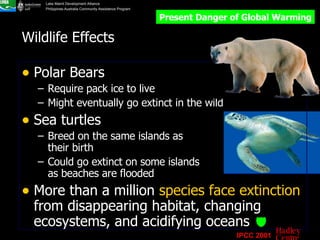 Wildlife Effects Polar Bears Require pack ice to live Might eventually go extinct in the wild Sea turtles Breed on the same islands as their birth Could go extinct on some islands as beaches are flooded More than a million  species face extinction  from disappearing habitat, changing ecosystems, and acidifying oceans   Present Danger of Global Warming IPCC 2001 Hadley Centre 
