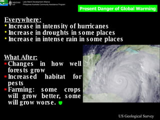US Geological Survey Understanding: Medium Everywhere: Increase in intensity of hurricanes Increase in droughts in some places Increase in intense rain in some places What After: Changes in how well forests grow Increased habitat for pests Farming: some crops will grow better, some will grow worse.   Present Danger of Global Warming 