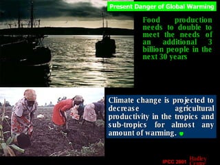 Food production needs to double to meet the needs of an additional 3 billion people in the next 30 years Climate change is projected to decrease agricultural productivity in the tropics and sub-tropics for almost any amount of warming.   Present Danger of Global Warming IPCC 2001 Hadley Centre 