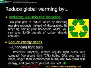 Reduce global warming by… Reducing, Reusing and Recycling. http://www.christianitytoday.com   Reduce energy needs   Changing light bulb Wherever practical, replace regular light bulbs with compact fluorescent light (CFL) bulbs. CFLs also last 10 times longer than incandescent bulbs, use two-thirds less energy, and give off 70 percent less heat.     Do your part to reduce waste by choosing reusable products instead of disposables. By recycling half of your household waste, you can save 2,400 pounds of carbon dioxide annually.  IPCC 2001 Hadley Centre 