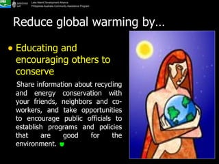 Educating and encouraging others to conserve   Share information about recycling and energy conservation with your friends, neighbors and co-workers, and take opportunities to encourage public officials to establish programs and policies that are good for the environment.   Reduce global warming by… 
