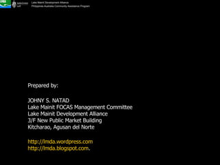 Prepared by:  JOHNY S. NATAD Lake Mainit FOCAS Management Committee Lake Mainit Development Alliance 3/F New Public Market Building Kitcharao, Agusan del Norte http://lmda.wordpress.com http://lmda.blogspot.com .  