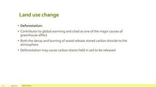 Land use change
• Deforestation:
• Contributor to global warming and cited as one of the major causes of
greenhouse effect
• Both the decay and burning of wood release stored carbon dioxide to the
atmosphere.
• Deforestation may cause carbon stores held in soil to be released
10 3/5/2020 Add a footer
 