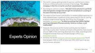 Your Logo or Name Here
Experts Opinion
• The earth is always getting colder & warmer said Richard Lindzen
Professor of Massachusetts Institute of Technology. “It is always
changing. In fact this is true for any fluid –covered planet,”
• According to scientist Lindzen, “We don’t know why but it’s perfectly
clear that glaciers change even though the temperature is cooling at
the place that they’ve occurred”
• The extent of the human contribution to modern global warming is a
hotly debated topic in political circles, particularly in the US. During
a recent congressional hearing, Rick Perry, the US energy
secretary, remarked that “to stand up and say that 100% of global
warming is because of human activity, I think on its face, is just
indefensible”.
• However, the science on the human contribution to modern
warming is quite clear. Humans emissions and activities have caused
around 100% of the warming observed since 1950, according to the
Intergovernmental Panel on Climate Change’s (IPCC) fifth
assessment report.
• Similarly, the recent US fourth national climate assessment found
that between 93% to 123% of observed 1951-2010 warming was
due to human activities.
 