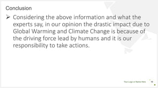 Your Logo or Name Here
Conclusion
15
 Considering the above information and what the
experts say, in our opinion the drastic impact due to
Global Warming and Climate Change is because of
the driving force lead by humans and it is our
responsibility to take actions.
 