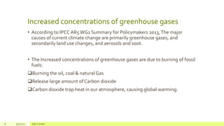 Increased concentrations of greenhouse gases
• According to IPCC AR5WG1 Summary for Policymakers 2013,The major
causes of current climate change are primarily greenhouse gases, and
secondarily land use changes, and aerosols and soot.
• The Increased concentrations of greenhouse gases are due to burning of fossil
fuels:
Burning the oil, coal & natural Gas
Release large amount of Carbon dioxide
Carbon dioxide trap heat in our atmosphere, causing global warming.
8 3/5/2020 Add a footer
 
