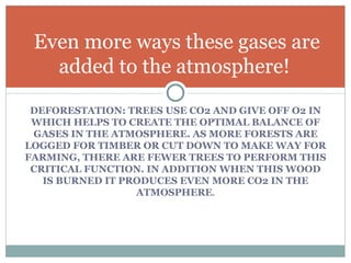 DEFORESTATION: TREES USE CO2 AND GIVE OFF O2 IN WHICH HELPS TO CREATE THE OPTIMAL BALANCE OF GASES IN THE ATMOSPHERE. AS MORE FORESTS ARE LOGGED FOR TIMBER OR CUT DOWN TO MAKE WAY FOR FARMING, THERE ARE FEWER TREES TO PERFORM THIS CRITICAL FUNCTION. IN ADDITION WHEN THIS WOOD IS BURNED IT PRODUCES EVEN MORE CO2 IN THE ATMOSPHERE . Even more ways these gases are added to the atmosphere!  