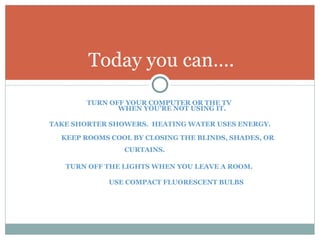 TURN OFF YOUR COMPUTER OR THE TV  WHEN YOU’RE NOT USING IT. TAKE SHORTER SHOWERS.  HEATING WATER USES ENERGY. KEEP ROOMS COOL BY CLOSING THE BLINDS, SHADES, OR CURTAINS.  TURN OFF THE LIGHTS WHEN YOU LEAVE A ROOM.  USE COMPACT FLUORESCENT BULBS Today you can…. 