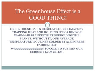 GREENHOUSE GASES REGULATE OUR CLIMATE BY TRAPPING HEAT AND HOLDING IT IN A KIND OF WARM-AIR BLANKET THAT SURROUNDS THE PLANET. WITHOUT IT, OUR AVERAGE TEMPERATURE WOULD BE COLDER BY 54 DEGREES FAHRENHEIT WAAAAAAAAAAAAAAY TO COLD TO SUSTAIN OUR CURRENT ECOSYSTEM! The Greenhouse Effect is a GOOD THING! 