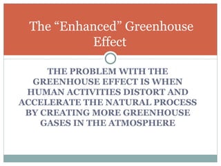 THE PROBLEM WITH THE GREENHOUSE EFFECT IS WHEN HUMAN ACTIVITIES DISTORT AND ACCELERATE THE NATURAL PROCESS BY CREATING MORE GREENHOUSE GASES IN THE ATMOSPHERE The “Enhanced” Greenhouse Effect  
