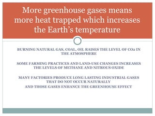 BURNING NATURAL GAS, COAL, OIL RAISES THE LEVEL OF CO2 IN THE ATMOSPHERE SOME FARMING PRACTICES AND LAND-USE CHANGES INCREASES THE LEVELS OF METHANE AND NITROUS OXIDE MANY FACTORIES PRODUCE LONG LASTING INDUSTRIAL GASES THAT DO NOT OCCUR NATURALLY  AND THOSE GASES ENHANCE THE GREENHOUSE EFFECT  More greenhouse gases means more heat trapped which increases the Earth’s temperature 