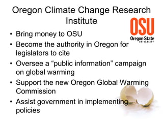 Oregon Climate Change Research
Institute
• Bring money to OSU
• Become the authority in Oregon for
legislators to cite
• Oversee a “public information” campaign
on global warming
• Support the new Oregon Global Warming
Commission
• Assist government in implementing
policies
 