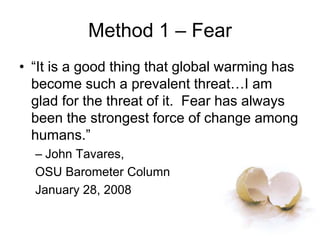 Method 1 – Fear
• “It is a good thing that global warming has
become such a prevalent threat…I am
glad for the threat of it. Fear has always
been the strongest force of change among
humans.”
– John Tavares,
OSU Barometer Column
January 28, 2008
 