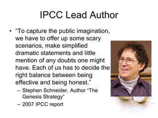 IPCC Lead Author
• “To capture the public imagination,
we have to offer up some scary
scenarios, make simplified
dramatic statements and little
mention of any doubts one might
have. Each of us has to decide the
right balance between being
effective and being honest.”
– Stephen Schneider, Author “The
Genesis Strategy”
– 2007 IPCC report
 