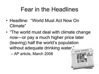 Fear in the Headlines
• Headline: “World Must Act Now On
Climate”
• “The world must deal with climate change
now—or pay a much higher price later
(leaving) half the world’s population
without adequate drinking water.”
– AP article, March 2008
 