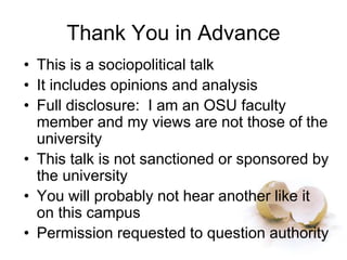 Thank You in Advance
• This is a sociopolitical talk
• It includes opinions and analysis
• Full disclosure: I am an OSU faculty
member and my views are not those of the
university
• This talk is not sanctioned or sponsored by
the university
• You will probably not hear another like it
on this campus
• Permission requested to question authority
 