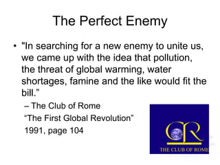 The Perfect Enemy
• "In searching for a new enemy to unite us,
we came up with the idea that pollution,
the threat of global warming, water
shortages, famine and the like would fit the
bill.”
– The Club of Rome
“The First Global Revolution”
1991, page 104
 