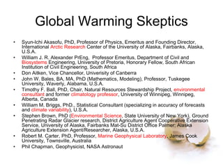 Global Warming Skeptics
• Syun-Ichi Akasofu, PhD, Professor of Physics, Emeritus and Founding Director,
International Arctic Research Center of the University of Alaska, Fairbanks, Alaska,
U.S.A.
• William J. R. Alexander PrEng, Professor Emeritus, Department of Civil and
Biosystems Engineering, University of Pretoria, Honorary Fellow, South African
Institution of Civil Engineering, South Africa
• Don Aitken, Vice Chancellor, Univerisity of Canberra
• John W. Bales, BA, MA, PhD (Mathematics, Modeling), Professor, Tuskegee
University, Waverly, Alabama, U.S.A.
• Timothy F. Ball, PhD, Chair, Natural Resources Stewardship Project, environmental
consultant and former climatology professor, University of Winnipeg, Winnipeg,
Alberta, Canada
• William M. Briggs, PhD., Statistical Consultant (specializing in accuracy of forecasts
and climate variability), U.S.A.
• Stephen Brown, PhD (Environmental Science, State University of New York), Ground
Penetrating Radar Glacier research, District Agriculture Agent Cooperative Extension
Service, University of Alaska, Fairbanks Mat-Su District Office Palmer; Alaska
Agriculture Extension Agent/Researcher, Alaska, U.S.A.
• Robert M. Carter, PhD, Professor, Marine Geophysical Laboratory, James Cook
University, Townsville, Australia
• Phil Chapman, Geophysicist, NASA Astronaut
 