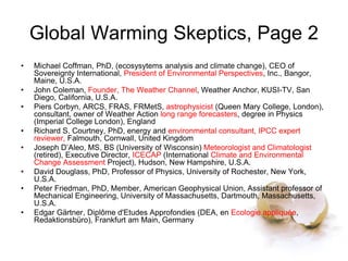 Global Warming Skeptics, Page 2
• Michael Coffman, PhD, (ecosysytems analysis and climate change), CEO of
Sovereignty International, President of Environmental Perspectives, Inc., Bangor,
Maine, U.S.A.
• John Coleman, Founder, The Weather Channel, Weather Anchor, KUSI-TV, San
Diego, California, U.S.A.
• Piers Corbyn, ARCS, FRAS, FRMetS, astrophysicist (Queen Mary College, London),
consultant, owner of Weather Action long range forecasters, degree in Physics
(Imperial College London), England
• Richard S. Courtney, PhD, energy and environmental consultant, IPCC expert
reviewer, Falmouth, Cornwall, United Kingdom
• Joseph D’Aleo, MS, BS (University of Wisconsin) Meteorologist and Climatologist
(retired), Executive Director, ICECAP (International Climate and Environmental
Change Assessment Project), Hudson, New Hampshire, U.S.A.
• David Douglass, PhD, Professor of Physics, University of Rochester, New York,
U.S.A.
• Peter Friedman, PhD, Member, American Geophysical Union, Assistant professor of
Mechanical Engineering, University of Massachusetts, Dartmouth, Massachusetts,
U.S.A.
• Edgar Gärtner, Diplôme d'Etudes Approfondies (DEA, en Ecologie appliquée,
Redaktionsbüro), Frankfurt am Main, Germany
 