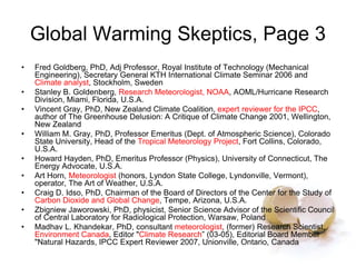 Global Warming Skeptics, Page 3
• Fred Goldberg, PhD, Adj Professor, Royal Institute of Technology (Mechanical
Engineering), Secretary General KTH International Climate Seminar 2006 and
Climate analyst, Stockholm, Sweden
• Stanley B. Goldenberg, Research Meteorologist, NOAA, AOML/Hurricane Research
Division, Miami, Florida, U.S.A.
• Vincent Gray, PhD, New Zealand Climate Coalition, expert reviewer for the IPCC,
author of The Greenhouse Delusion: A Critique of Climate Change 2001, Wellington,
New Zealand
• William M. Gray, PhD, Professor Emeritus (Dept. of Atmospheric Science), Colorado
State University, Head of the Tropical Meteorology Project, Fort Collins, Colorado,
U.S.A.
• Howard Hayden, PhD, Emeritus Professor (Physics), University of Connecticut, The
Energy Advocate, U.S.A.
• Art Horn, Meteorologist (honors, Lyndon State College, Lyndonville, Vermont),
operator, The Art of Weather, U.S.A.
• Craig D. Idso, PhD, Chairman of the Board of Directors of the Center for the Study of
Carbon Dioxide and Global Change, Tempe, Arizona, U.S.A.
• Zbigniew Jaworowski, PhD, physicist, Senior Science Advisor of the Scientific Council
of Central Laboratory for Radiological Protection, Warsaw, Poland
• Madhav L. Khandekar, PhD, consultant meteorologist, (former) Research Scientist,
Environment Canada, Editor "Climate Research” (03-05), Editorial Board Member
"Natural Hazards, IPCC Expert Reviewer 2007, Unionville, Ontario, Canada
 