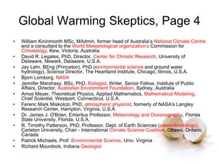 Global Warming Skeptics, Page 4
• William Kininmonth MSc, MAdmin, former head of Australia’s National Climate Centre
and a consultant to the World Meteorological organization’s Commission for
Climatology, Kew, Victoria, Australia
• David R. Legates, PhD, Director, Center for Climatic Research, University of
Delaware, Newark, Delaware, U.S.A.
• Jay Lehr, BEng (Princeton), PhD (environmental science and ground water
hydrology), Science Director, The Heartland Institute, Chicago, Illinois, U.S.A.
• Bjorn Lomborg, NASA
• Jennifer Marohasy, BSc, PhD, Biologist, Writer, Senior Fellow, Institute of Public
Affairs, Director, Australian Environment Foundation, Sydney, Australia
• Amos Meyer, Theoretical Physics, Applied Mathematics, Mathematical Modeling,
Chief Scientist, Westport, Connecticut, U.S.A.
• Ferenc Mark Miskolczi, PhD, atmospheric physicist, formerly of NASA's Langley
Research Center, Hampton, Virginia, U.S.A.
• Dr. James J. O'Brien, Emeritus Professor, Meteorology and Oceanography, Florida
State University, Florida, U.S.A.
• R. Timothy Patterson, PhD, Professor, Dept. of Earth Sciences (paleoclimatology),
Carleton University, Chair - International Climate Science Coalition, Ottawa, Ontario,
Canada
• Patrick Michaels, Prof. Environmental Science, Univ. Virginia
• Richard Mourdock, Indiana Geologist
 