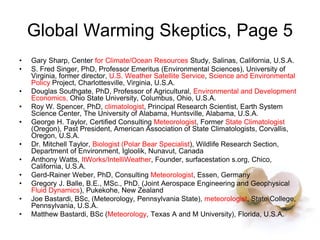 Global Warming Skeptics, Page 5
• Gary Sharp, Center for Climate/Ocean Resources Study, Salinas, California, U.S.A.
• S. Fred Singer, PhD, Professor Emeritus (Environmental Sciences), University of
Virginia, former director, U.S. Weather Satellite Service, Science and Environmental
Policy Project, Charlottesville, Virginia, U.S.A.
• Douglas Southgate, PhD, Professor of Agricultural, Environmental and Development
Economics, Ohio State University, Columbus, Ohio, U.S.A.
• Roy W. Spencer, PhD, climatologist, Principal Research Scientist, Earth System
Science Center, The University of Alabama, Huntsville, Alabama, U.S.A.
• George H. Taylor, Certified Consulting Meteorologist, Former State Climatologist
(Oregon), Past President, American Association of State Climatologists, Corvallis,
Oregon, U.S.A.
• Dr. Mitchell Taylor, Biologist (Polar Bear Specialist), Wildlife Research Section,
Department of Environment, Igloolik, Nunavut, Canada
• Anthony Watts, ItWorks/IntelliWeather, Founder, surfacestation s.org, Chico,
California, U.S.A.
• Gerd-Rainer Weber, PhD, Consulting Meteorologist, Essen, Germany
• Gregory J. Balle, B.E., MSc., PhD. (Joint Aerospace Engineering and Geophysical
Fluid Dynamics), Pukekohe, New Zealand
• Joe Bastardi, BSc, (Meteorology, Pennsylvania State), meteorologist, State College,
Pennsylvania, U.S.A.
• Matthew Bastardi, BSc (Meteorology, Texas A and M University), Florida, U.S.A.
 