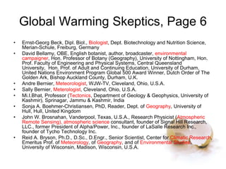 Global Warming Skeptics, Page 6
• Ernst-Georg Beck, Dipl. Biol., Biologist, Dept. Biotechnology and Nutrition Science,
Merian-Schule, Freiburg, Germany
• David Bellamy, OBE, English botanist, author, broadcaster, environmental
campaigner, Hon. Professor of Botany (Geography), University of Nottingham, Hon.
Prof. Faculty of Engineering and Physical Systems, Central Queensland
University, Hon. Prof. of Adult and Continuing Education, University of Durham,
United Nations Environment Program Global 500 Award Winner, Dutch Order of The
Golden Ark, Bishop Auckland County, Durham, U.K.
• Andre Bernier, Meteorologist, WJW-TV, Cleveland, Ohio, U.S.A.
• Sally Bernier, Meterologist, Cleveland, Ohio, U.S.A.
• Mi.I.Bhat, Professor (Tectonics, Department of Geology & Geophysics, University of
Kashmir), Sprinagar, Jammu & Kashmir, India
• Sonja A. Boehmer-Christiansen, PhD, Reader, Dept. of Geography, University of
Hull, Hull, United Kingdom
• John W. Brosnahan, Vanderpool, Texas, U.S.A., Research Physicist (Atmospheric
Remote Sensing), atmospheric science consultant, founder of Signal Hill Research,
LLC., former President of Alpha/Power, Inc., founder of LaSalle Research Inc.,
founder of Tycho Technology Inc.
• Reid A. Bryson, Ph.D., D.Sc., D.Engr., Senior Scientist, Center for Climatic Research,
Emeritus Prof. of Meteorology, of Geography, and of Environmental Studies,
University of Wisconsin, Madison, Wisconsin, U.S.A.
 
