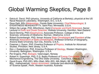 Global Warming Skeptics, Page 8
• Dalcio K. Dacol, PhD (physics, University of California at Berkely), physicist at the US
Naval Research Laboratory, Washington, D.C, U.S.A.
• Dave Dahl, BSc (Meteorology, Florida State University), Chief Meteorologist, 5
EYEWITNESS NEWS/KSTP-TV, Saint Paul, Minnesota, U.S.A.
• Willem De Lange, PhD, MSc(Hons), Dphil (Computer and Earth Sciences), Senior
Lecturer in Earth and Ocean Sciences, Waikato University, Hamilton, New Zealand
• David Deming, PhD (Geophysics), Associate Professor, College of Arts and
Sciences, University of Oklahoma, Norman, Oklahoma, U.S.A.
• Robert Durrenberger, PhD, former Arizona State Climatologist and President of the
American Association of State Climatologists, Professor Emeritus of Geography,
Arizona State University; Sun City, Arizona, U.S.A..
• Freeman J. Dyson, PhD, Emeritus Professor of Physics, Institute for Advanced
Studies, Princeton, New Jersey, U.S.A.
• Don J. Easterbrook, PhD, Emeritus Professor of Geology, Western Washington,
University, Bellingham, Washington, U.S.A.
• Per Engene, PhD, Biologist, Valenvegen, Norway
• Robert H. Essenhigh, PhD, E.G. Bailey Professor of Energy Conversion, Dept. of
Mechanical Engineering, The Ohio State University, Columbus, Ohio, U.S.A.
• David Evans, PhD (EE), MSc (Stat), MSc (EE), MA (Math), BE (EE),
BSc, mathematician, carbon accountant, computer and electrical engineer and head
of 'Science Speak', Perth, Western Australia, Australia
 
