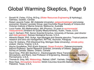 Global Warming Skeptics, Page 9
• Donald W. Farley, P.Eng, M.Eng. (Water Resources Engineering & Hydrology),
Gatineau, Quebec, Canada
• Robert Jacomb Foster, BE (Adelaide University), palaeoclimatologist and energy
economist, Director Lavoisier Group; past Councillor Royal Society of Victoria and
Victorian Institute of Marine Science, Melbourne, Australia
• Louis Fowler, BS (Mathematics), MA (Physics), 33 years in environmental
measurements (Ambient Air Quality Measurements), Austin, Texas, U.S.A.
• Lee C. Gerhard, PhD, Senior Scientist Emeritus, University of Kansas, past director
and state geologist, Kansas Geological Survey, U.S.A.
• Albrecht Glatzle, PhD, ScAgr, Agro-Biologist and Gerente ejecutivo, Tropical pasture
research and land use management, INTTAS, Asunción, Paraguay
• Indur M. Goklany, PhD (Electrical Eng, Michigan State University), climate policy
analyst, Vienna, Virginia, U.S.A.
• Wayne Goodfellow, PhD (Earth Science), Ocean Evolution, Paleoenvironments,
Adjunct Professor, Senior Research Scientist, University of Ottawa, Geological
Survey of Canada, Ottawa, Ontario, Canada
• David Gray, PhD (EE Stanford U., Electromagnetic Wave Transmission (in
Atmosphere, and fiber)), Asst Professor of Engineering, Messiah College, Grantham,
Pennsylvania, U.S.A.
• Thomas B. Gray, MS, Meteorology, Retired, USAF, Yachats, Oregon, U.S.A.
• Ross Hays, Atmospheric Scientist, NASA Columbia Scientific Balloon Facility,
Palestine, Texas, U.S.A.
 