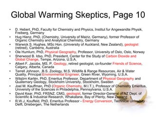 Global Warming Skeptics, Page 10
• D. Hebert, PhD, Faculty for Chemistry and Physics, Institut fur Angewandte Physik,
Freiberg, Germany
• Hug Hienz, PhD, (Chemistry, University of Mainz, Germany), former Professor of
Organic Chemistry and Analytical Chemistry, Germany
• Warwick S. Hughes, MSc Hon. (University of Auckland, New Zealand), geologist
(retired), Canberra, Australia
• Ole Humlum, PhD, Physical Geography, Professor, University of Oslo, Oslo, Norway
• Sherwood B. Idso, PhD, President, Center for the Study of Carbon Dioxide and
Global Change, Tempe, Arizona, U.S.A.
• Albert F. Jacobs, MS, P. Geology, retired geologist, co-founder Friends of Science,
Calgary, Alberta, Canada
• Terrell Johnson, ,B.S. Zoology, M.S. Wildlife & Range Resources, Air & Water
Quality, Principal Environmental Engineer, Green River, Wyoming, U.S.A.
• Wibjörn Karlén, PhD, Emeritus Professor, Department of Physical Geography and
Quaternary Geology, Stockholm University, Stockholm, Sweden
• Joel M. Kauffman, PhD (Organic Chemistry, M.I.T.), Professor of Chemistry Emeritus,
University of the Sciences in Philadelphia, Pennsylvania, U.S.A.
• David Kear, PhD, FRSNZ, CMG, geologist, former Director-General of NZ Dept. of
Scientific & Industrial Research, Whakatane, Bay of Plenty, New Zealand
• R.W.J. Kouffeld, PhD, Emeritus Professor - Energy Conversion, Technical University
Delft, Driebergen, The Netherlands
 