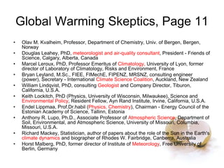Global Warming Skeptics, Page 11
• Olav M. Kvalheim, Professor, Department of Chemistry, Univ. of Bergen, Bergen,
Norway
• Douglas Leahey, PhD, meteorologist and air-quality consultant, President - Friends of
Science, Calgary, Alberta, Canada
• Marcel Leroux, PhD, Professor Emeritus of Climatology, University of Lyon, former
director of Laboratory of Climatology, Risks and Environment, France
• Bryan Leyland, M.Sc., FIEE, FIMechE, FIPENZ, MRSNZ, consulting engineer
(power), Secretary - International Climate Science Coalition, Auckland, New Zealand
• William Lindqvist, PhD, consulting Geologist and Company Director, Tiburon,
California, U.S.A.
• Keith Lockitch, PhD (Physics, University of Wisconsin, Milwaukee), Science and
Environmental Policy, Resident Fellow, Ayn Rand Institute, Irvine, California, U.S.A.
• Endel Lippmaa, Prof.Dr.habil (Physics, Chemistry), Chairman - Energy Council of the
Estonian Academy of Science, Tallinn, Estonia
• Anthony R. Lupo, Ph.D., Associate Professor of Atmospheric Science, Department of
Soil, Environmental, and Atmospheric Science, University of Missouri, Columbia,
Missouri, U.S.A.
• Richard Mackey, Statistician, author of papers about the role of the Sun in the Earth's
climate dynamics and biographer of Rhodes W. Fairbridge, Canberra, Australia
• Horst Malberg, PhD, former director of Institute of Meteorology, Free University of
Berlin, Germany
 
