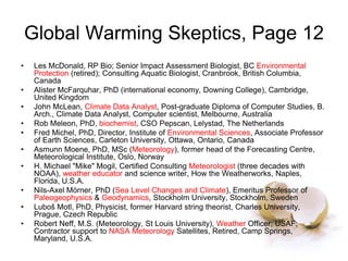 Global Warming Skeptics, Page 12
• Les McDonald, RP Bio; Senior Impact Assessment Biologist, BC Environmental
Protection (retired); Consulting Aquatic Biologist, Cranbrook, British Columbia,
Canada
• Alister McFarquhar, PhD (international economy, Downing College), Cambridge,
United Kingdom
• John McLean, Climate Data Analyst, Post-graduate Diploma of Computer Studies, B.
Arch., Climate Data Analyst, Computer scientist, Melbourne, Australia
• Rob Meleon, PhD, biochemist, CSO Pepscan, Lelystad, The Netherlands
• Fred Michel, PhD, Director, Institute of Environmental Sciences, Associate Professor
of Earth Sciences, Carleton University, Ottawa, Ontario, Canada
• Asmunn Moene, PhD, MSc (Meteorology), former head of the Forecasting Centre,
Meteorological Institute, Oslo, Norway
• H. Michael "Mike" Mogil, Certified Consulting Meteorologist (three decades with
NOAA), weather educator and science writer, How the Weatherworks, Naples,
Florida, U.S.A.
• Nils-Axel Mörner, PhD (Sea Level Changes and Climate), Emeritus Professor of
Paleogeophysics & Geodynamics, Stockholm University, Stockholm, Sweden
• Luboš Motl, PhD, Physicist, former Harvard string theorist, Charles University,
Prague, Czech Republic
• Robert Neff, M.S. (Meteorology, St Louis University), Weather Officer, USAF;
Contractor support to NASA Meteorology Satellites, Retired, Camp Springs,
Maryland, U.S.A.
 