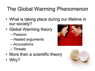 The Global Warming Phenomenon
• What is taking place during our lifetime in
our society?
• Global Warming theory
– Passion
– Heated arguments
– Accusations
– Threats
• More than a scientific theory
• Why?
 