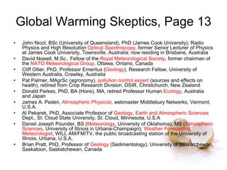 Global Warming Skeptics, Page 13
• John Nicol, BSc (University of Queensland), PhD (James Cook University); Radio
Physics and High Resolution Optical Spectroscopy, former Senior Lecturer of Physics
at James Cook University, Townsville, Australia; now residing in Brisbane, Australia
• David Nowell, M.Sc., Fellow of the Royal Meteorological Society, former chairman of
the NATO Meteorological Group, Ottawa, Ontario, Canada
• Cliff Ollier, PhD, Professor Emeritus (Geology), Research Fellow, University of
Western Australia, Crawley, Australia
• Pat Palmer, MAgrSc (agronomy), pollution control expert (sources and effects on
health), retiired from Crop Research Division, DSIR, Christchurch, New Zealand
• Donald Parkes, PhD, BA (Hons), MA, retired Professor Human Ecology, Australia
and Japan
• James A. Peden, Atmospheric Physicist, webmaster Middlebury Networks, Vermont,
U.S.A.
• Al Pekarek, PhD, Associate Professor of Geology, Earth and Atmospheric Sciences
Dept., St. Cloud State University, St. Cloud, Minnesota, U.S.A
• Daniel Joseph Pounder, BS (Meteorology, University of Oklahoma), MS (Atmospheric
Sciences, University of Illinois in Urbana-Champaign); Weather Forecasting,
Meteorologist, WILL AM/FM/TV, the public broadcasting station of the University of
Illinois, Urbana, U.S.A.
• Brian Pratt, PhD, Professor of Geology (Sedimentology), University of Saskatchewan,
Saskatoon, Saskatchewan, Canada
 