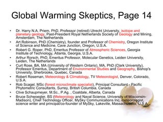 Global Warming Skeptics, Page 14
• Dr. Harry N.A. Priem, PhD, Professor (retired) Utrecht University, isotope and
planetary geology, Past-President Royal Netherlands Society of Geology and Mining,
Amsterdam, The Netherlands
• Art Robinson, PhD (Chemistry), founder and Professor of Chemistry, Oregon Institute
of Science and Medicine, Cave Junction, Oregon, U.S.A.
• Robert G. Roper, PhD, Emeritus Professor of Atmospheric Sciences, Georgia
Institute of Technology, Atlanta, Georgia, U.S.A.
• Arthur Rorsch, PhD, Emeritus Professor, Molecular Genetics, Leiden University,
Leiden, The Netherlands
• Curt Rose, BA, MA (University of Western Ontario), MA, PhD (Clark University),
Professor Emeritus, Department of Environmental Studies and Geography, Bishop's
University, Sherbrooke, Quebec, Canada
• Robert Roseman, Meteorology & Climatology, TV Meteorologist, Denver, Colorado,
U.S.A.
• Rob Scagel, MSc (forest microclimate specialist), Principal Consultant - Pacific
Phytometric Consultants, Surrey, British Columbia, Canada
• Clive Schaupmeyer, M.Sc., P.Ag. , Coaldale, Alberta, Canada
• Bruce Schwoegler, BS (Meteorology and Naval Science, University of Wisconsin-
Madison), Chief Technology Officer, MySky Communications Inc, meteorologist,
science writer and principal/co-founder of MySky, Lakeville, Massachusetts, U.S.A. .
 