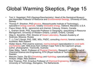 Global Warming Skeptics, Page 15
• Tom V. Segelstad, PhD (Geology/Geochemistry), Head of the Geological Museum
and Associate Professor of Resource and Environmental Geology, University of Oslo,
Norway
• Thomas P. Sheahen, PhD (physics, Massachusetts Institute of Technology),
specialist in energy sciences, notably renewable energy, Oakland, Maryland, U.S.A.
• Paavo Siitam, M.Sc., agronomist and chemist, Cobourg, Ontario, Canada
• L. Graham Smith, PhD, Associate Professor in Geography, specializing in Resource
Management, University of Western Ontario, London, Ontario, Canada.
• Oleg G. Sorokhtin, PhD, Director of Ocean Laboratory, Russian Academy of
Sciences, Moscow, Russia
• T. J. ("Jim") Sprott, PhD, OBE, MSc, FNZIC, consulting chemist, forensic scientist,
Auckland, New Zealand
• Walter Starck, PhD (marine science), marine biologist (specialization in coral reefs
and fisheries with 1000 dives from northern Cape York to the Capricorn group),
author, photographer, Townsville, Australia
• Peter Stilbs, TeknD, Professor of Physical Chemistry, Research Leader, School of
Chemical Science and Engineering, KTH (Royal Institute of Technology), Stockholm,
Sweden
• Malcolm Taylor, Dip ES (Climatology and Hydrology specialization), Power Systems
Analyst, Otago, New Zealand
• Dick Thoenes, PhD, Emeritus Professor of Chemical Engineering, Eindhoven
University of Technology, Dwingeloo, The Netherlands
 