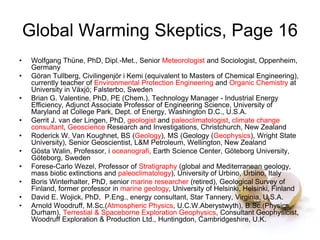 Global Warming Skeptics, Page 16
• Wolfgang Thüne, PhD, Dipl.-Met., Senior Meteorologist and Sociologist, Oppenheim,
Germany
• Göran Tullberg, Civilingenjör i Kemi (equivalent to Masters of Chemical Engineering),
currently teacher of Environmental Protection Engineering and Organic Chemistry at
University in Växjö; Falsterbo, Sweden
• Brian G. Valentine, PhD, PE (Chem.), Technology Manager - Industrial Energy
Efficiency, Adjunct Associate Professor of Engineering Science, University of
Maryland at College Park, Dept. of Energy, Washington D.C., U.S.A.
• Gerrit J. van der Lingen, PhD, geologist and paleoclimatologist, climate change
consultant, Geoscience Research and Investigations, Christchurch, New Zealand
• Roderick W. Van Koughnet, BS (Geology), MS (Geology (Geophysics), Wright State
University), Senior Geoscientist, L&M Petroleum, Wellington, New Zealand
• Gösta Walin, Professor, i oceanografi, Earth Science Center, Göteborg University,
Göteborg, Sweden
• Forese-Carlo Wezel, Professor of Stratigraphy (global and Mediterranean geology,
mass biotic extinctions and paleoclimatology), University of Urbino, Urbino, Italy
• Boris Winterhalter, PhD, senior marine researcher (retired), Geological Survey of
Finland, former professor in marine geology, University of Helsinki, Helsinki, Finland
• David E. Wojick, PhD, P.Eng., energy consultant, Star Tannery, Virginia, U.S.A.
• Arnold Woodruff, M.Sc.(Atmospheric Physics, U.C.W.Aberystwyth), B.Sc.(Physics,
Durham), Terrestial & Spaceborne Exploration Geophysics, Consultant Geophysicist,
Woodruff Exploration & Production Ltd., Huntingdon, Cambridgeshire, U.K.
 