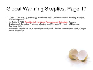 Global Warming Skeptics, Page 17
• Josef Zboril, MSc. (Chemistry), Board Member, Confederation of Industry, Prague,
Czech Republic
• A. Zichichi, PhD, President of the World Federation of Scientists, Geneva,
Switzerland; Emeritus Professor of Advanced Physics, University of Bologna,
Bologna, Italy
• Nicholas Drapela, Ph.D., Chemistry Faculty and Talented Presenter of Myth, Oregon
State University
 