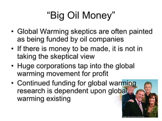 “Big Oil Money”
• Global Warming skeptics are often painted
as being funded by oil companies
• If there is money to be made, it is not in
taking the skeptical view
• Huge corporations tap into the global
warming movement for profit
• Continued funding for global warming
research is dependent upon global
warming existing
 