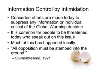 Information Control by Intimidation
• Concerted efforts are made today to
suppress any information or individual
critical of the Global Warming doctrine
• It is common for people to be threatened
today who speak out on this issue
• Much of this has happened locally
• “All opposition must be stamped into the
ground.”
– Sturmabteilung, 1921
 