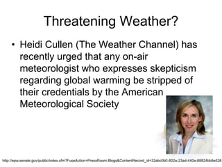 Threatening Weather?
• Heidi Cullen (The Weather Channel) has
recently urged that any on-air
meteorologist who expresses skepticism
regarding global warming be stripped of
their credentials by the American
Meteorological Society
http://epw.senate.gov/public/index.cfm?FuseAction=PressRoom.Blogs&ContentRecord_id=32abc0b0-802a-23ad-440a-88824bb8e528
 