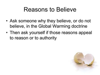 Reasons to Believe
• Ask someone why they believe, or do not
believe, in the Global Warming doctrine
• Then ask yourself if those reasons appeal
to reason or to authority
 