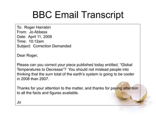 BBC Email Transcript
To: Roger Harrabin
From: Jo Abbess
Date: April 11, 2008
Time: 10:12am
Subject: Correction Demanded
Dear Roger,
Please can you correct your piece published today entitled, “Global
Temperatures to Decrease”? You should not mislead people into
thinking that the sum total of the earth’s system is going to be cooler
in 2008 than 2007.
Thanks for your attention to the matter, and thanks for paying attention
to all the facts and figures available.
Jo
 