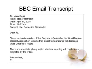 BBC Email Transcript
To: Jo Abbess
From: Roger Harrabin
Date: April 11, 2008
Time: 10:22am
Subject: Re: Correction Demanded
Dear Jo,
No correction is needed. If the Secretary-General of the World Meteor-
ological Association tells me that global temperatures will decrease
that’s what we’ll report.
There are scientists who question whether warming will continue as
projected by the IPCC.
Best wishes,
RH
 