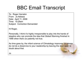 BBC Email Transcript
To: Roger Harrabin
From: Jo Abbess
Date: April 11, 2008
Time: 10:29am
Subject: Correction Demanded
Hi Roger,
Personally, I think it’s highly irresponsible to play into the hands of
skeptics who can promote the idea that Global Warming finished in
1998 when that’s so patently not true.
As time goes by, the infant science of Climatology improves, so please
do not do a disservice to your readership by leaving the door open to
doubt about that.
Jo
 